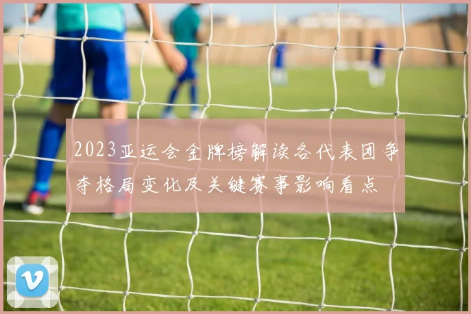 2023亚运会金牌榜解读各代表团争夺格局变化及关键赛事影响看点