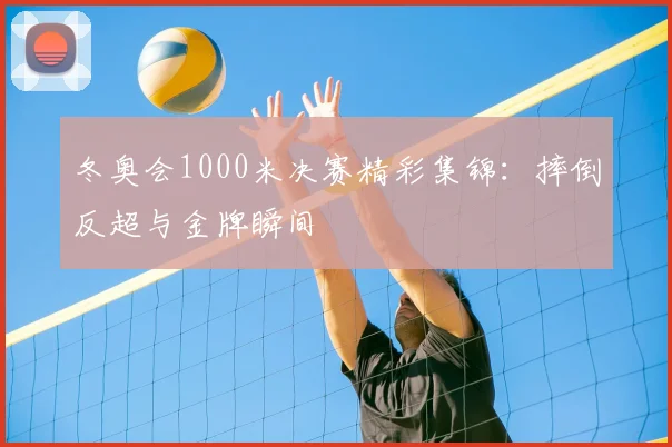 冬奥会1000米决赛精彩集锦：摔倒反超与金牌瞬间