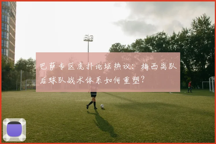 巴萨专区虎扑论坛热议：梅西离队后球队战术体系如何重塑？